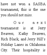 Text Box: have not won a SASBA tournament, this is the one you should not miss. 	Our next tournament is at Jerry Beavers, Kathy Beavers, Rich Black, and Jerry Hills Holiday Lanes in Oklahoma City. Their hospitality is 