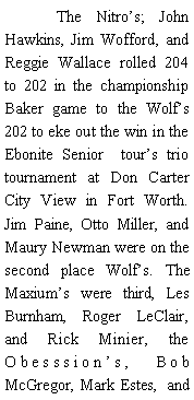 Text Box: 	The Nitros; John Hawkins, Jim Wofford, and Reggie Wallace rolled 204 to 202 in the championship Baker game to the Wolfs 202 to eke out the win in the Ebonite Senior  tours trio tournament at Don Carter City View in Fort Worth. Jim Paine, Otto Miller, and Maury Newman were on the second place Wolfs. The Maxiums were third, Les Burnham, Roger LeClair, and Rick Minier, the Obesssions, Bob McGregor, Mark Estes,  and 