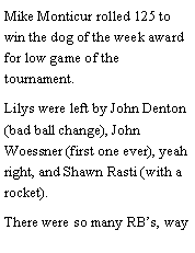 Text Box: Mike Monticur rolled 125 to win the dog of the week award for low game of the tournament. Lilys were left by John Denton (bad ball change), John Woessner (first one ever), yeah right, and Shawn Rasti (with a rocket). There were so many RBs, way 