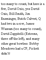 Text Box: too many to count, but here is a few, David Ozio, yes David Ozio, Bill Smith, Jim Ensminger, Butch Calvert, Q had two in a row, James Wassam (too many to count), David Zappitelli (Extreme, three off the left), and many other great bowlers. Bobby Meadows had a CP, Pickett didnt! 
