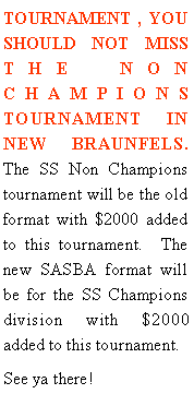 Text Box: TOURNAMENT , YOU SHOULD NOT MISS THE NON CHAMPIONS TOURNAMENT IN NEW BRAUNFELS.  The SS Non Champions tournament will be the old  format with $2000 added to this tournament.  The new SASBA format will be for the SS Champions division with $2000 added to this tournament.See ya there!