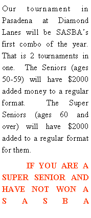 Text Box: Our tournament in Pasadena at Diamond Lanes will be SASBAs first combo of the year.  That is 2 tournaments in one.  The Seniors (ages 50-59) will have $2000 added money to a regular format.  The Super Seniors (ages 60 and over) will have $2000 added to a regular format for them.  	IF YOU ARE A SUPER SENIOR AND HAVE NOT WON A SASBA 