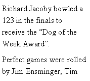 Text Box: Richard Jacoby bowled a  123 in the finals to receive the Dog of the Week Award.Perfect games were rolled by Jim Ensminger, Tim 