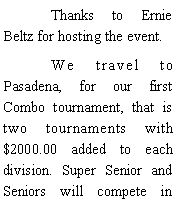 Text Box: 	Thanks to Ernie Beltz for hosting the event.	We travel to Pasadena, for our first Combo tournament, that is two tournaments with $2000.00 added to each division. Super Senior and Seniors will compete in 