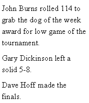 Text Box: John Burns rolled 114 to grab the dog of the week award for low game of the tournament. Gary Dickinson left a solid 5-8. Dave Hoff made the finals. 