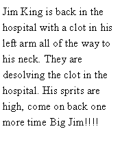 Text Box: Jim King is back in the hospital with a clot in his left arm all of the way to his neck. They are desolving the clot in the hospital. His sprits are high, come on back one more time Big Jim!!!! 