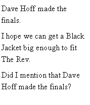 Text Box: Dave Hoff made the finals. I hope we can get a Black Jacket big enough to fit The Rev. Did I mention that Dave Hoff made the finals?
