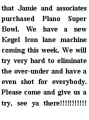 Text Box: that Jamie and associates purchased Plano Super Bowl. We have a new Kegel Icon lane machine coming this week. We will try very hard to eliminate the over-under and have a even shot for everybody. Please come and give us a try, see ya there!!!!!!!!!!!	
