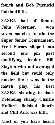 Text Box: fourth and Bob Purzucki finished fifth. SASBA hall of famer, John Woessner,  won seven matches to win the Super Senior Tournament. Fred Barnes slipped into second one pin past qualifying leader Bill Stayton who out averaged the field but could only muster three wins in the match play, his best SASBA showing to date. Defending champ Charlie Hufford finished fourth and Cliff Park was fifth. Most of you have heard 