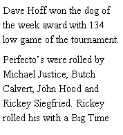 Text Box: Dave Hoff won the dog of the week award with 134 low game of the tournament. Perfectos were rolled by Michael Justice, Butch Calvert, John Hood and Rickey Siegfried. Rickey rolled his with a Big Time 