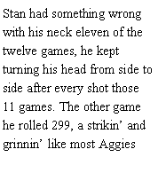 Text Box: Stan had something wrong with his neck eleven of the twelve games, he kept turning his head from side to side after every shot those 11 games. The other game he rolled 299, a strikin and grinnin like most Aggies 