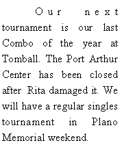 Text Box: 	Our next tournament is our last Combo of the year at Tomball. The Port Arthur Center has been closed after  Rita damaged it. We will have a regular singles tournament in Plano Memorial weekend. 