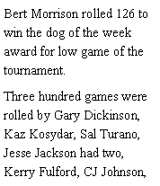 Text Box: Bert Morrison rolled 126 to win the dog of the week award for low game of the tournament. Three hundred games were rolled by Gary Dickinson, Kaz Kosydar, Sal Turano, Jesse Jackson had two, Kerry Fulford, CJ Johnson, 