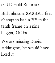 Text Box: and Donald Robinson. Bill Johnson, SASBA,s first champion had a RB in the tenth frame on a nine bagger, OOPs. We are missing David Addington, he would have liked it. 
