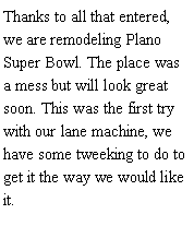 Text Box: Thanks to all that entered, we are remodeling Plano Super Bowl. The place was a mess but will look great soon. This was the first try with our lane machine, we have some tweeking to do to get it the way we would like it.