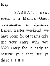 Text Box: May. 	SASBAs next event is a MemberGuest Tournament at Dynamic Lanes, Easter weekend, we have room for 64 teams only get your entry with you $320 entry fee in early to reserve your spot, see ya there!!!!!!!!!!!