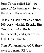 Text Box: Juan Cortez rolled 126, low game of the tournament to win the dog of the week award. Jesse Jackson bowled another 300 game with his Ebonite Big One, the third in the last two tournaments, and gets another $100 from Ebonite. Stan Workman had a CP, there were too many RBs to 