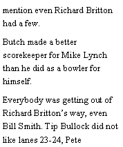 Text Box: mention even Richard Britton had a few. Butch made a better scorekeeper for Mike Lynch than he did as a bowler for himself. Everybody was getting out of Richard Brittons way, even Bill Smith. Tip Bullock did not like lanes 23-24, Pete 