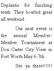 Text Box: Deplantis for finishing tenth. They bowled great all weekend. 	Our next event is the annual Member-Member Tournament at Don Carter City View in Fort Worth May 6-7th. 	See ya there!!!!!!