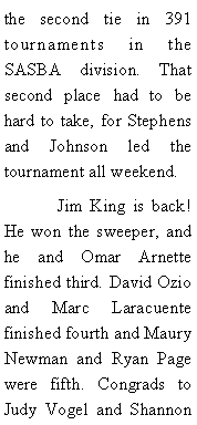 Text Box: the second tie in 391 tournaments in the SASBA division. That second place had to be hard to take, for Stephens and Johnson led the tournament all weekend. 	Jim King is back! He won the sweeper, and he and Omar Arnette finished third. David Ozio and Marc Laracuente finished fourth and Maury Newman and Ryan Page were fifth. Congrads to Judy Vogel and Shannon 