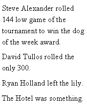 Text Box: Steve Alexander rolled 144 low game of the tournament to win the dog of the week award. David Tullos rolled the only 300. Ryan Holland left the lily.  The Hotel was something. 