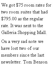 Text Box: We got $75 room rates for two room suites that had $795.00 as the regular rate. It was next to the Galleria Shopping Mall. On a very sad note we have lost two of our members since the last newsletter. Tom Benson 