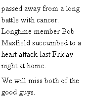 Text Box: passed away from a long battle with cancer.  Longtime member Bob Maxfield succumbed to a heart attack last Friday night at home.We will miss both of the good guys. 