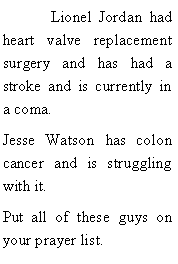 Text Box: 	Lionel Jordan had heart valve replacement surgery and has had a stroke and is currently in a coma. Jesse Watson has colon cancer and is struggling with it. Put all of these guys on your prayer list.