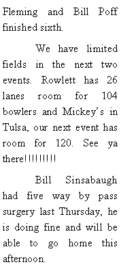 Text Box: Fleming and Bill Poff finished sixth. 	We have limited fields in the next two events. Rowlett has 26 lanes room for 104 bowlers and Mickeys in Tulsa, our next event has room for 120. See ya there!!!!!!!!!	Bill Sinsabaugh had five way by pass surgery last Thursday, he is doing fine and will be able to go home this afternoon. 