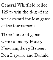 Text Box: General Whitfield rolled 129 to win the dog of the week award for low game of the tournament. Three hundred games were rolled by Maury Newman, Jerry Beavers, Ron Depolo, and Donald 