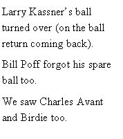 Text Box: Larry Kassners ball turned over (on the ball return coming back).Bill Poff forgot his spare ball too. We saw Charles Avant and Birdie too. 