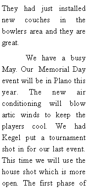 Text Box: They had just installed new couches in the bowlers area and they are great.	We have a busy May. Our  Memorial Day event will be in Plano this year. The new air conditioning will blow artic winds to keep the players cool. We had Kegel put a tournament shot in for our last event. This time we will use the house shot which is more open. The first phase of 