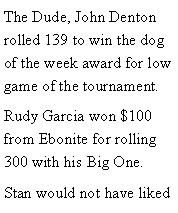 Text Box: The Dude, John Denton rolled 139 to win the dog of the week award for low game of the tournament. Rudy Garcia won $100 from Ebonite for rolling 300 with his Big One. Stan would not have liked 