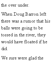 Text Box: the over under. When Doug Barron left there was a rumor that his balls were going to be tossed in the river, they  would have floated if he did. We sure were glad the 