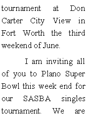 Text Box: tournament at Don Carter City View in Fort Worth the third weekend of June. 	I am inviting all of you to Plano Super Bowl this week end for our SASBA singles tournament. We are 