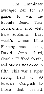 Text Box: 	Jim Ensminger  averaged 245 for 20 games to win the Ebonite Senior Tour Tournament  at Rowlett Bowl-A-Rama. Last weeks winner Mike Fleming was second, David Ozio third, Charlie Hufford fourth, and Mark Estes came in fifth. This was a super strong field of 83 bowlers. Congrads to those that cashed. 