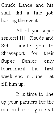 Text Box: Chuck Lande and his staff did a fine job hosting the event. 	All of you super seniors!!!!!! Claude and  Sid  invite you to Shreveport for their Super Senior only tournament the first week end in June. Let fill him up. 	It is time to line up your partners for the member-guest 