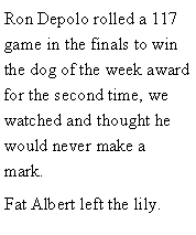Text Box: Ron Depolo rolled a 117 game in the finals to win the dog of the week award for the second time, we watched and thought he would never make a mark. Fat Albert left the lily. 