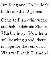 Text Box: Jim King and Tip Bullock both rolled 300 games. Come to Plano this week and help celebrate Stans 75th birthday. Wow he is still bowling good, there is hope for the rest of us. We saw Ronnie Diamond, 