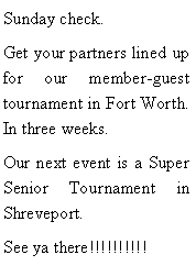 Text Box: Sunday check. Get your partners lined up for our member-guest tournament in Fort Worth. In three weeks. Our next event is a Super Senior Tournament in Shreveport.See ya there!!!!!!!!!!