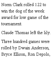 Text Box: Norm Clark rolled 122 to win the dog of the week award for low game of the tournament. Claude Thomas left the lily. Three hundred games were rolled by Dwain Anderson, Bryce Ellison, Ron Depolo, 