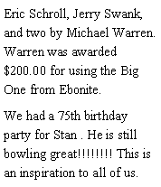 Text Box: Eric Schroll, Jerry Swank, and two by Michael Warren. Warren was awarded $200.00 for using the Big One from Ebonite. We had a 75th birthday party for Stan . He is still bowling great!!!!!!!! This is an inspiration to all of us. 