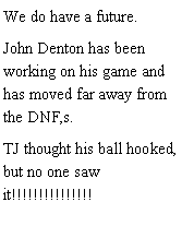 Text Box: We do have a future. John Denton has been working on his game and has moved far away from the DNF,s. TJ thought his ball hooked, but no one saw it!!!!!!!!!!!!!!!