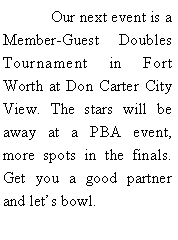 Text Box: 	Our next event is a Member-Guest Doubles Tournament in Fort Worth at Don Carter City View. The stars will be away at a PBA event, more spots in the finals. Get you a good partner and lets bowl.