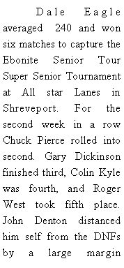 Text Box: 	Dale Eagle averaged  240 and won six matches to capture the Ebonite Senior Tour Super Senior Tournament at All star Lanes in Shreveport. For the second week in a row Chuck Pierce rolled into second. Gary Dickinson finished third, Colin Kyle was fourth, and Roger West took fifth place.  John Denton distanced him self from the DNFs by a large margin 