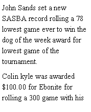 Text Box: John Sands set a new SASBA record rolling a 78 lowest game ever to win the dog of the week award for lowest game of the tournament. Colin kyle was awarded $100.00 for Ebonite for rolling a 300 game with his 