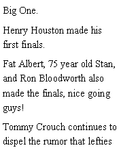 Text Box: Big One. Henry Houston made his first finals. Fat Albert, 75 year old Stan, and Ron Bloodworth also made the finals, nice going guys! Tommy Crouch continues to dispel the rumor that lefties 