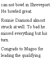 Text Box: can not bowl in Shreveport. He bowled great. Ronnie Diamond almost struck at will. To bad he missed everything but his turn. Congrads to Magoo for leading the qualifying. 