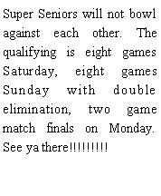 Text Box: Super Seniors will not bowl against each other. The qualifying is eight games Saturday, eight games Sunday with double elimination, two game match finals on Monday. See ya there!!!!!!!!!