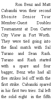 Text Box: 	Ron Benz and Matt Cabanski won their second Ebonite Senior Tour Member-Guest  Doubles Tournament at Don Carter City View in Fort Worth. They were tied going into the final match with Sal Turano and Sean Rash. Turano and Rash started with a spare and four bagger, Benz who had all five strikes led off with the first strike. Cabanski spared in his first two tries. Sal left the solid eight  in the fifth 